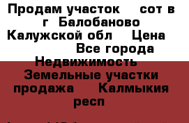 Продам участок 12 сот в г. Балобаново Калужской обл. › Цена ­ 850 000 - Все города Недвижимость » Земельные участки продажа   . Калмыкия респ.